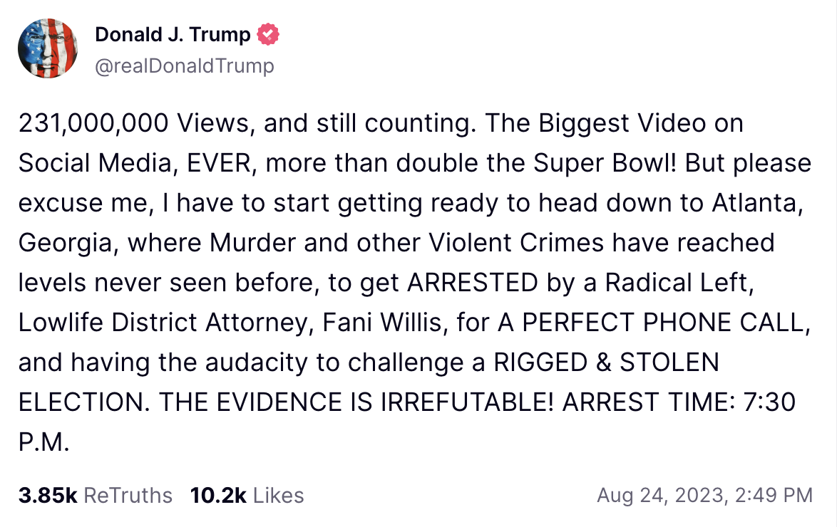 231,000,000 Views, and still counting. The Biggest Video on Social Media, EVER, more than double the Super Bowl! But please excuse me, I have to start getting ready to head down to Atlanta, Georgia, where Murder and other Violent Crimes have reached levels never seen before, to get ARRESTED by a Radical Left, Lowlife District Attorney, Fani Willis, for A PERFECT PHONE CALL, and having the audacity to challenge a RIGGED & STOLEN ELECTION. THE EVIDENCE IS IRREFUTABLE! ARREST TIME: 7:30 P.M.