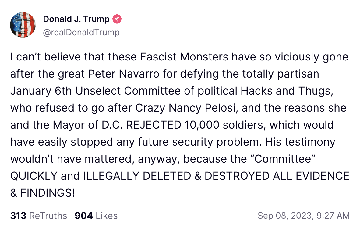I can’t believe that these Fascist Monsters have so viciously gone after the great Peter Navarro for defying the totally partisan January 6th Unselect Committee of political Hacks and Thugs, who refused to go after Crazy Nancy Pelosi, and the reasons she and the Mayor of D.C. REJECTED 10,000 soldiers, which would have easily stopped any future security problem. His testimony wouldn’t have mattered, anyway, because the “Committee” QUICKLY and ILLEGALLY DELETED & DESTROYED ALL EVIDENCE & FINDINGS!