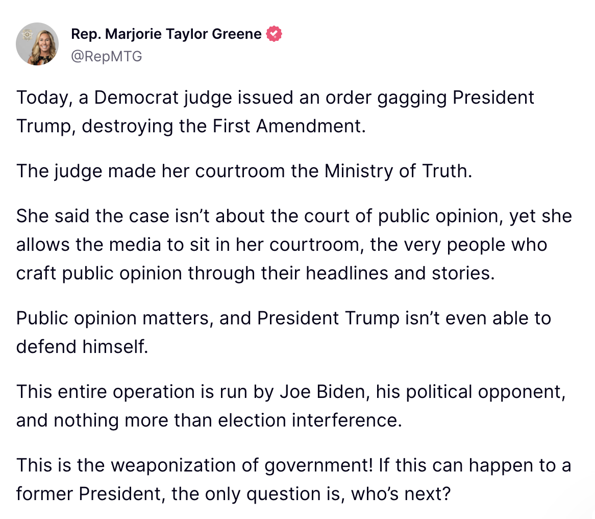 Today, a Democrat judge issued an order gagging President Trump, destroying the First Amendment. The judge made her courtroom the Ministry of Truth. She said the case isn’t about the court of public opinion, yet she allows the media to sit in her courtroom, the very people who craft public opinion through their headlines and stories. Public opinion matters, and President Trump isn’t even able to defend himself. This entire operation is run by Joe Biden, his political opponent, and nothing more than election interference. This is the weaponization of government! If this can happen to a former President, the only question is, who’s next?
