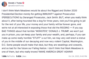 I don’t think Mark Meadows would lie about the Rigged and Stollen 2020 Presidential Election merely for getting IMMUNITY against Prosecution (PERSECUTION!) by Deranged Prosecutor, Jack Smith. BUT, when you really think about it, after being hounded like a dog for three years, told you’ll be going to jail for the rest of your life, your money and your family will be forever gone, and we’re not at all interested in exposing those that did the RIGGING — If you say BAD THINGS about that terrible “MONSTER,” DONALD J. TRUMP, we won’t put you in prison, you can keep your family and your wealth, and, perhaps, if you can make up some really horrible “STUFF” a out him, we may very well erect a statue of you in the middle of our decaying and now very violent Capital, Washington, D.C. Some people would make that deal, but they are weaklings and cowards, and so bad for the future our Failing Nation. I don’t think that Mark Meadows is one of them, but who really knows? MAKE AMERICA GREAT AGAIN!!!