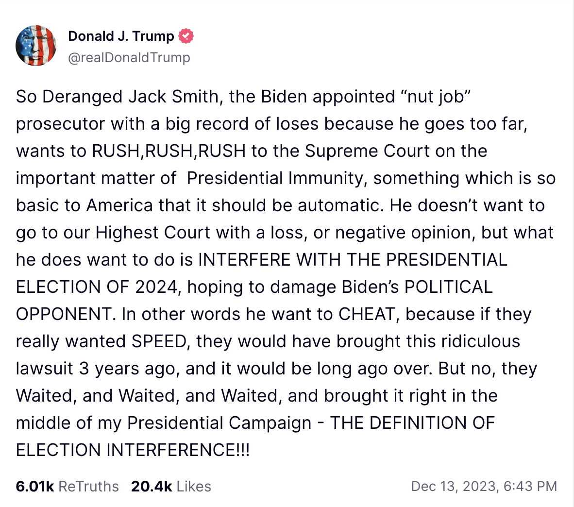 So Deranged Jack Smith, the Biden appointed “nut job” prosecutor with a big record of loses because he goes too far, wants to RUSH,RUSH,RUSH to the Supreme Court on the important matter of Presidential Immunity, something which is so basic to America that it should be automatic. He doesn’t want to go to our Highest Court with a loss, or negative opinion, but what he does want to do is INTERFERE WITH THE PRESIDENTIAL ELECTION OF 2024, hoping to damage Biden’s POLITICAL OPPONENT. In other words he want to CHEAT, because if they really wanted SPEED, they would have brought this ridiculous lawsuit 3 years ago, and it would be long ago over. But no, they Waited, and Waited, and Waited, and brought it right in the middle of my Presidential Campaign - THE DEFINITION OF ELECTION INTERFERENCE!!!