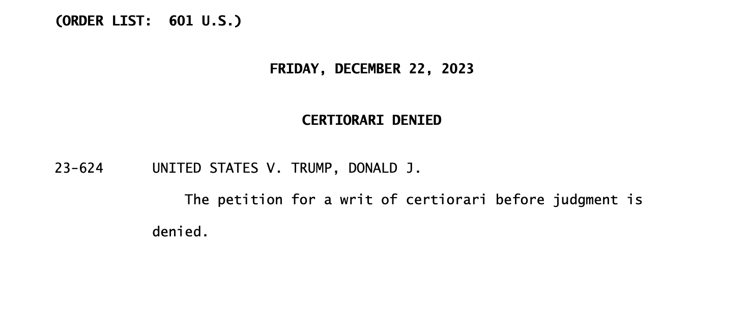 Supreme Court Order: (ORDER LIST: 601 U.S.) FRIDAY, DECEMBER 22, 2023 CERTIORARI DENIED 23-624 UNITED STATES V. TRUMP, DONALD J. The petition for a writ of certiorari before judgment is denied. 