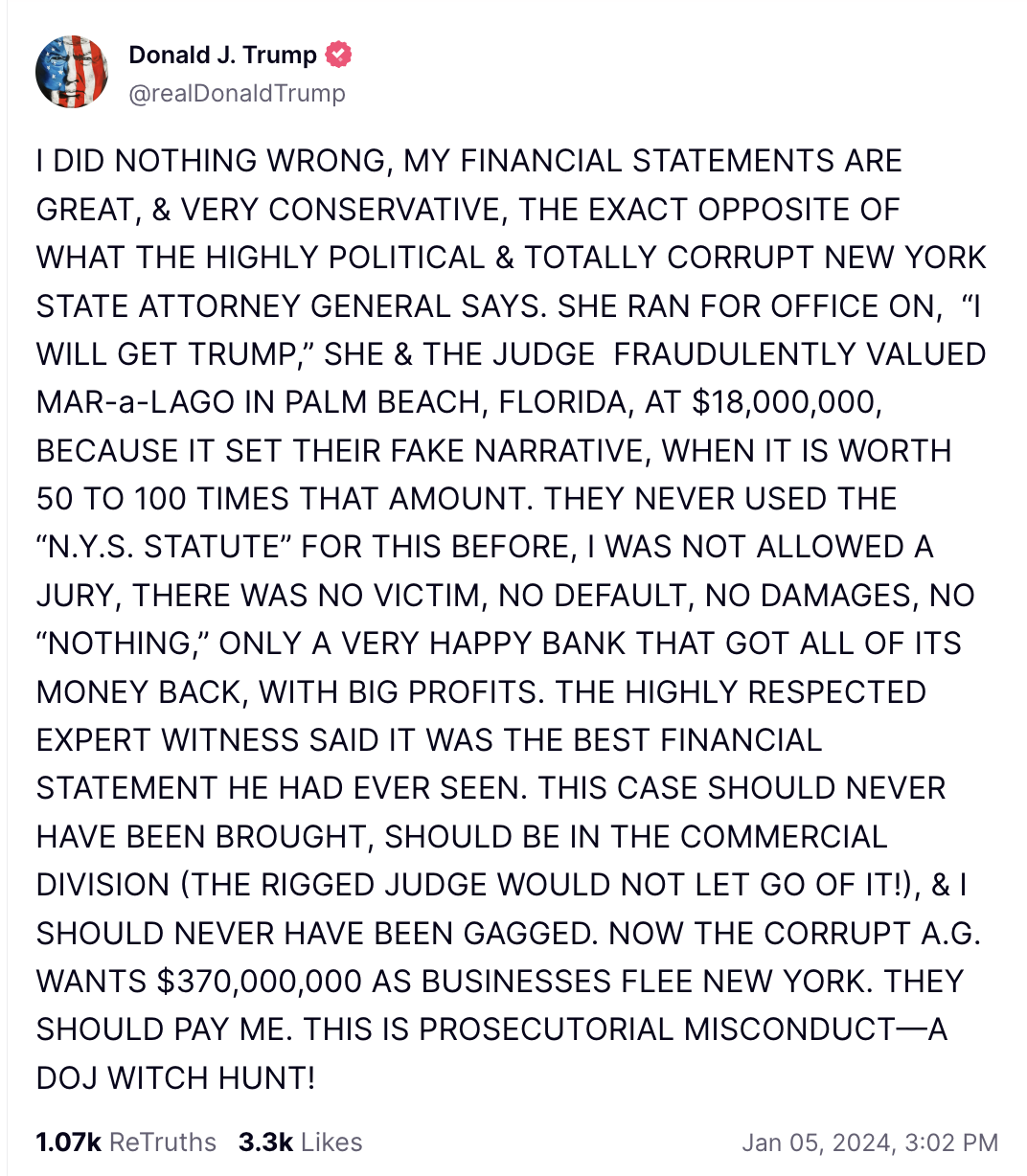 I DID NOTHING WRONG, MY FINANCIAL STATEMENTS ARE GREAT, & VERY CONSERVATIVE, THE EXACT OPPOSITE OF WHAT THE HIGHLY POLITICAL & TOTALLY CORRUPT NEW YORK STATE ATTORNEY GENERAL SAYS. SHE RAN FOR OFFICE ON, “I WILL GET TRUMP,” SHE & THE JUDGE FRAUDULENTLY VALUED MAR-a-LAGO IN PALM BEACH, FLORIDA, AT $18,000,000, BECAUSE IT SET THEIR FAKE NARRATIVE, WHEN IT IS WORTH 50 TO 100 TIMES THAT AMOUNT. THEY NEVER USED THE “N.Y.S. STATUTE” FOR THIS BEFORE, I WAS NOT ALLOWED A JURY, THERE WAS NO VICTIM, NO DEFAULT, NO DAMAGES, NO “NOTHING,” ONLY A VERY HAPPY BANK THAT GOT ALL OF ITS MONEY BACK, WITH BIG PROFITS. THE HIGHLY RESPECTED EXPERT WITNESS SAID IT WAS THE BEST FINANCIAL STATEMENT HE HAD EVER SEEN. THIS CASE SHOULD NEVER HAVE BEEN BROUGHT, SHOULD BE IN THE COMMERCIAL DIVISION (THE RIGGED JUDGE WOULD NOT LET GO OF IT!), & I SHOULD NEVER HAVE BEEN GAGGED. NOW THE CORRUPT A.G. WANTS $370,000,000 AS BUSINESSES FLEE NEW YORK. THEY SHOULD PAY ME. THIS IS PROSECUTORIAL MISCONDUCT—A DOJ WITCH HUNT!