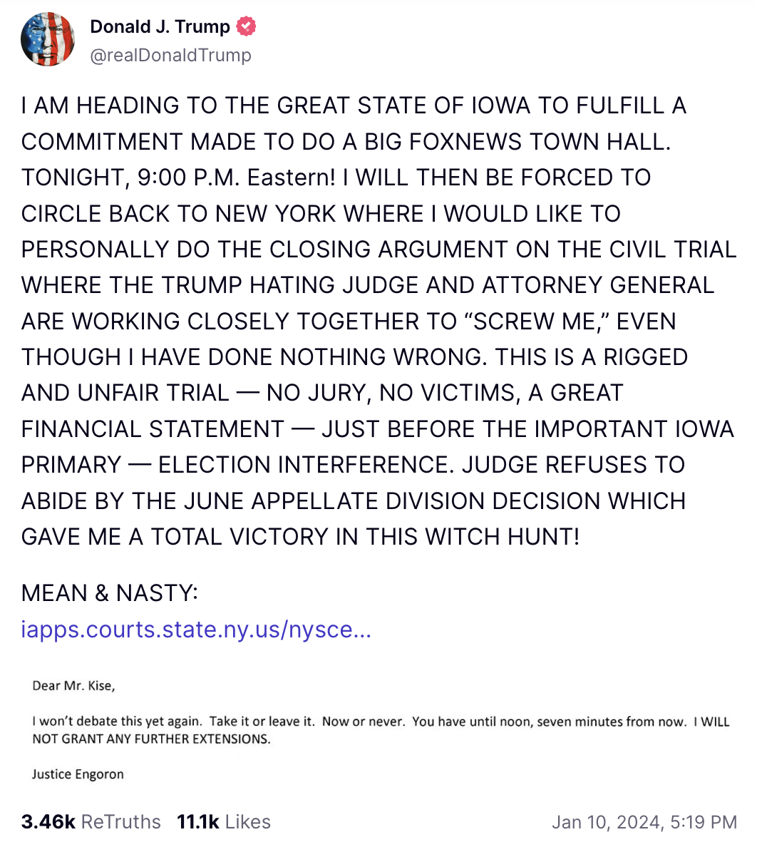 Trump Truth Social post: I AM HEADING TO THE GREAT STATE OF IOWA TO FULFILL A COMMITMENT MADE TO DO A BIG FOXNEWS TOWN HALL. TONIGHT, 9:00 P.M. Eastern! I WILL THEN BE FORCED TO CIRCLE BACK TO NEW YORK WHERE I WOULD LIKE TO PERSONALLY DO THE CLOSING ARGUMENT ON THE CIVIL TRIAL WHERE THE TRUMP HATING JUDGE AND ATTORNEY GENERAL ARE WORKING CLOSELY TOGETHER TO “SCREW ME,” EVEN THOUGH I HAVE DONE NOTHING WRONG. THIS IS A RIGGED AND UNFAIR TRIAL — NO JURY, NO VICTIMS, A GREAT FINANCIAL STATEMENT — JUST BEFORE THE IMPORTANT IOWA PRIMARY — ELECTION INTERFERENCE. JUDGE REFUSES TO ABIDE BY THE JUNE APPELLATE DIVISION DECISION WHICH GAVE ME A TOTAL VICTORY IN THIS WITCH HUNT! MEAN & NASTY: