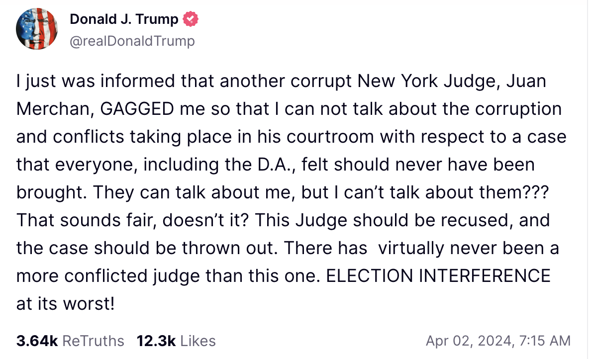 Trump Truth Social Post: I just was informed that another corrupt New York Judge, Juan Merchan, GAGGED me so that I can not talk about the corruption and conflicts taking place in his courtroom with respect to a case that everyone, including the D.A., felt should never have been brought. They can talk about me, but I can’t talk about them??? That sounds fair, doesn’t it? This Judge should be recused, and the case should be thrown out. There has virtually never been a more conflicted judge than this one. ELECTION INTERFERENCE at its worst!