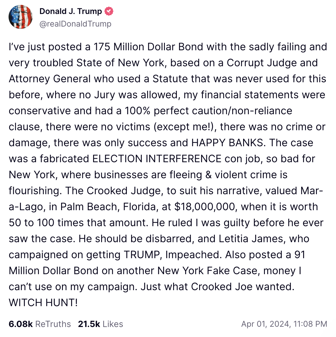 Trump Truth Social post April 1: I’ve just posted a 175 Million Dollar Bond with the sadly failing and very troubled State of New York, based on a Corrupt Judge and Attorney General who used a Statute that was never used for this before, where no Jury was allowed, my financial statements were conservative and had a 100% perfect caution/non-reliance clause, there were no victims (except me!), there was no crime or damage, there was only success and HAPPY BANKS. The case was a fabricated ELECTION INTERFERENCE con job, so bad for New York, where businesses are fleeing & violent crime is flourishing. The Crooked Judge, to suit his narrative, valued Mar-a-Lago, in Palm Beach, Florida, at $18,000,000, when it is worth 50 to 100 times that amount. He ruled I was guilty before he ever saw the case. He should be disbarred, and Letitia James, who campaigned on getting TRUMP, Impeached. Also posted a 91 Million Dollar Bond on another New York Fake Case, money I can’t use on my campaign. Just what Crooked Joe wanted. WITCH HUNT!