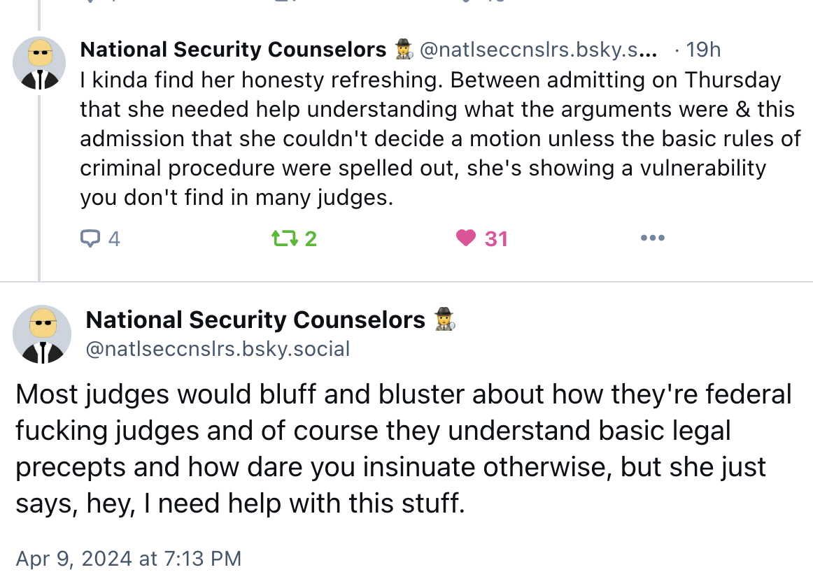  kinda find her honesty refreshing. Between admitting on Thursday that she needed help understanding what the arguments were & this admission that she couldn't decide a motion unless the basic rules of criminal procedure were spelled out, she's showing a vulnerability you don't find in many judges. Most judges would bluff and bluster about how they're federal fucking judges and of course they understand basic legal precepts and how dare you insinuate otherwise, but she just says, hey, I need help with this stuff.
