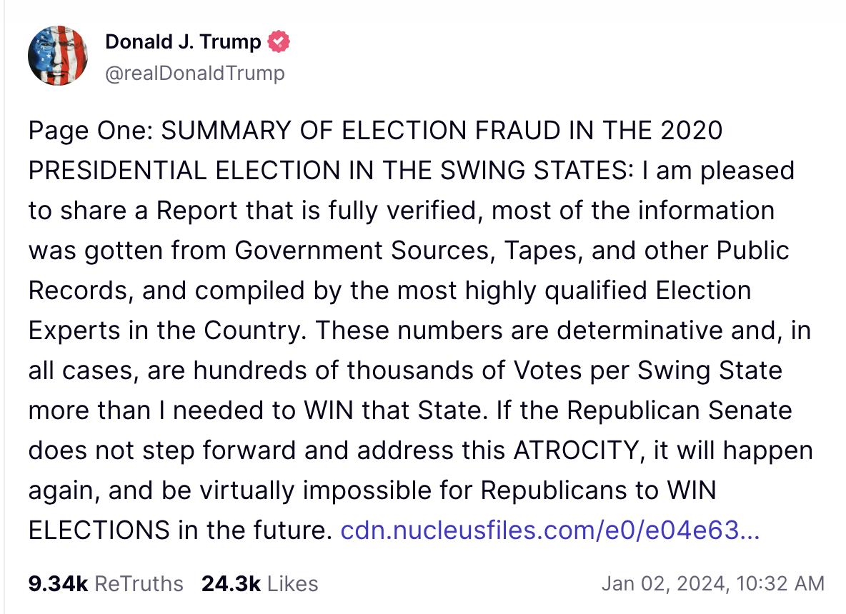 Trump social media post: Page One: SUMMARY OF ELECTION FRAUD IN THE 2020 PRESIDENTIAL ELECTION IN THE SWING STATES: I am pleased to share a Report that is fully verified, most of the information was gotten from Government Sources, Tapes, and other Public Records, and compiled by the most highly qualified Election Experts in the Country. These numbers are determinative and, in all cases, are hundreds of thousands of Votes per Swing State more than I needed to WIN that State. If the Republican Senate does not step forward and address this ATROCITY, it will happen again, and be virtually impossible for Republicans to WIN ELECTIONS in the future. 