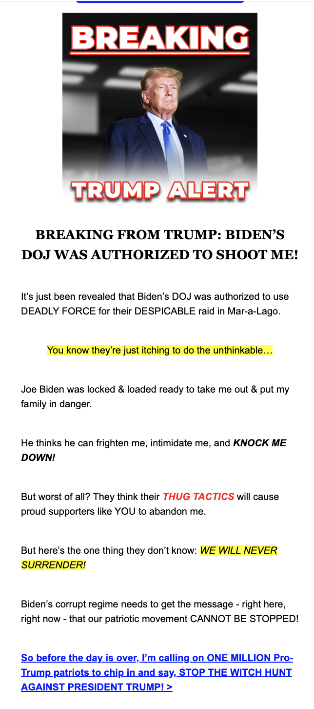 BREAKING FROM TRUMP: BIDEN’S DOJ WAS AUTHORIZED TO SHOOT ME! It’s just been revealed that Biden’s DOJ was authorized to use DEADLY FORCE for their DESPICABLE raid in Mar-a-Lago. You know they’re just itching to do the unthinkable… Joe Biden was locked & loaded ready to take me out & put my family in danger. He thinks he can frighten me, intimidate me, and KNOCK ME DOWN! But worst of all? They think their THUG TACTICS will cause proud supporters like YOU to abandon me. But here’s the one thing they don’t know: WE WILL NEVER SURRENDER! Biden’s corrupt regime needs to get the message - right here, right now - that our patriotic movement CANNOT BE STOPPED! So before the day is over, I’m calling on ONE MILLION Pro-Trump patriots to chip in and say, STOP THE WITCH HUNT AGAINST PRESIDENT TRUMP! >