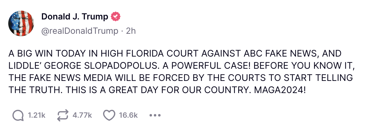 Trump Truth Social: A BIG WIN TODAY IN HIGH FLORIDA COURT AGAINST ABC FAKE NEWS, AND LIDDLE’ GEORGE SLOPADOPOLUS. A POWERFUL CASE! BEFORE YOU KNOW IT, THE FAKE NEWS MEDIA WILL BE FORCED BY THE COURTS TO START TELLING THE TRUTH. THIS IS A GREAT DAY FOR OUR COUNTRY. MAGA2024!