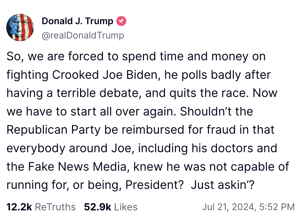 Trump Truth Social Post July 21: So, we are forced to spend time and money on fighting Crooked Joe Biden, he polls badly after having a terrible debate, and quits the race. Now we have to start all over again. Shouldn’t the Republican Party be reimbursed for fraud in that everybody around Joe, including his doctors and the Fake News Media, knew he was not capable of running for, or being, President? Just askin’?