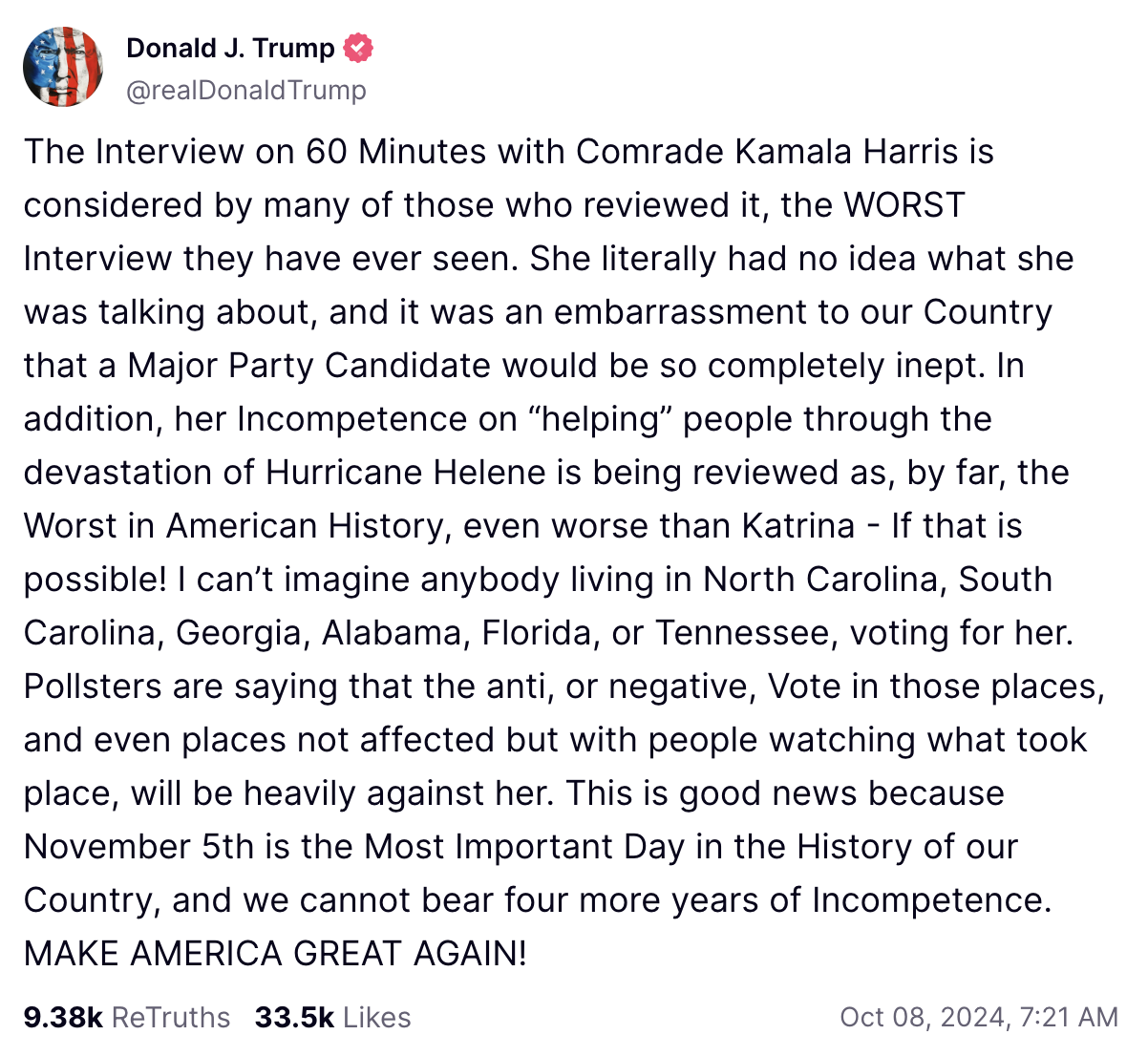 L'interview de 60 minutes avec la camarade Kamala Harris est considérée par beaucoup de ceux qui l'ont examinée comme la PIRE interview qu'ils aient jamais vue. Elle n’avait littéralement aucune idée de ce dont elle parlait, et c’était embarrassant pour notre pays qu’un candidat d’un grand parti soit si complètement incompétent. De plus, son incompétence à « aider » les gens à traverser la dévastation de l’ouragan Hélène est considérée comme, de loin, la pire de l’histoire américaine, encore pire que Katrina – si cela est possible ! Je ne peux pas imaginer que quiconque vivant en Caroline du Nord, en Caroline du Sud, en Géorgie, en Alabama, en Floride ou au Tennessee vote pour elle. Les sondeurs disent que le vote anti, ou négatif, dans ces endroits, et même dans les endroits non concernés mais avec des gens qui regardent ce qui s'est passé, sera fortement contre elle. C’est une bonne nouvelle car le 5 novembre est le jour le plus important de l’histoire de notre pays et nous ne pouvons supporter quatre années supplémentaires d’incompétence. RENDONS À L'AMÉRIQUE SA GRANDE NOUVELLE !