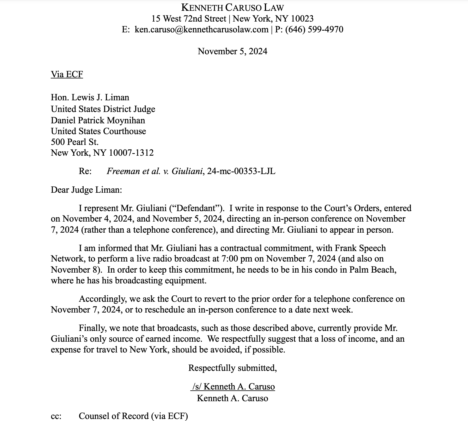 Dear Judge Liman: I represent Mr. Giuliani (“Defendant”). I write in response to the Court’s Orders, entered on November 4, 2024, and November 5, 2024, directing an in-person conference on November 7, 2024 (rather than a telephone conference), and directing Mr. Giuliani to appear in person. I am informed that Mr. Giuliani has a contractual commitment, with Frank Speech Network, to perform a live radio broadcast at 7:00 pm on November 7, 2024 (and also on November 8). In order to keep this commitment, he needs to be in his condo in Palm Beach, where he has his broadcasting equipment. Accordingly, we ask the Court to revert to the prior order for a telephone conference on November 7, 2024, or to reschedule an in-person conference to a date next week. Finally, we note that broadcasts, such as those described above, currently provide Mr. Giuliani’s only source of earned income. We respectfully suggest that a loss of income, and an expense for travel to New York, should be avoided, if possible. Respectfully submitted, /s/ Kenneth A. Caruso