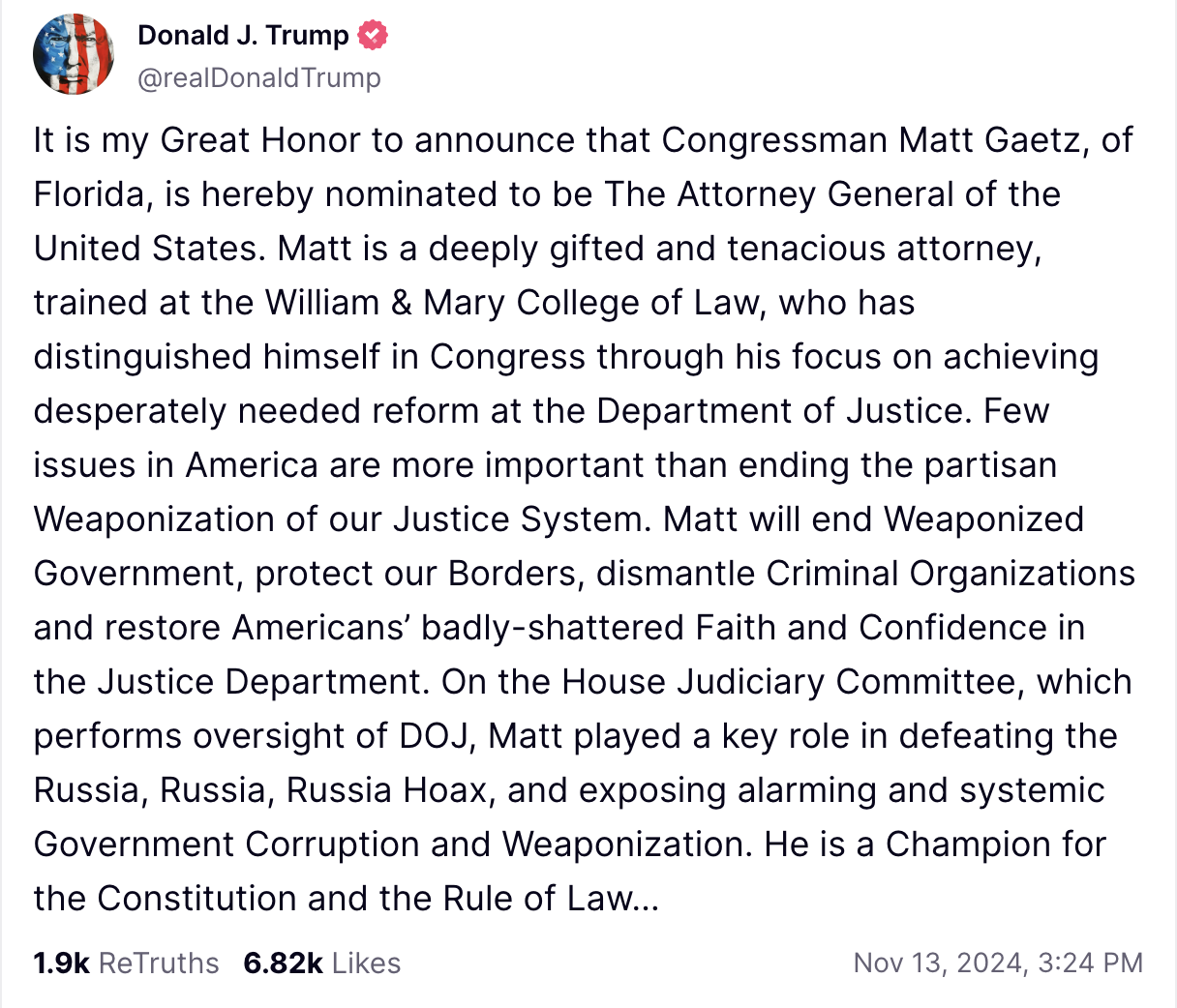 It is my Great Honor to announce that Congressman Matt Gaetz, of Florida, is hereby nominated to be The Attorney General of the United States. Matt is a deeply gifted and tenacious attorney, trained at the William & Mary College of Law, who has distinguished himself in Congress through his focus on achieving desperately needed reform at the Department of Justice. Few issues in America are more important than ending the partisan Weaponization of our Justice System. Matt will end Weaponized Government, protect our Borders, dismantle Criminal Organizations and restore Americans’ badly-shattered Faith and Confidence in the Justice Department. On the House Judiciary Committee, which performs oversight of DOJ, Matt played a key role in defeating the Russia, Russia, Russia Hoax, and exposing alarming and systemic Government Corruption and Weaponization. He is a Champion for the Constitution and the Rule of Law…