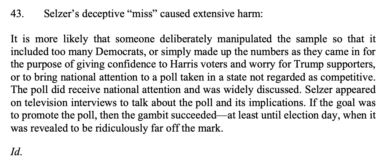 Selzer's deceptive "miss" caused extensive harm: It is more likely that someone deliberately manipulated the sample so that it included too many Democrats, or simply made up the numbers as they came in for the purpose of giving confidence to Harris voters and worry for Trump supporters, or to bring national attention to a poll taken in a state not regarded as competitive. The poll did receive national attention and was widely discussed. Selzer appeared on television interviews to talk about the poll and its implications. If the goal was to promote the poll, then the gambit succeeded —at least until election day, when it was revealed to be ridiculously far off the mark.