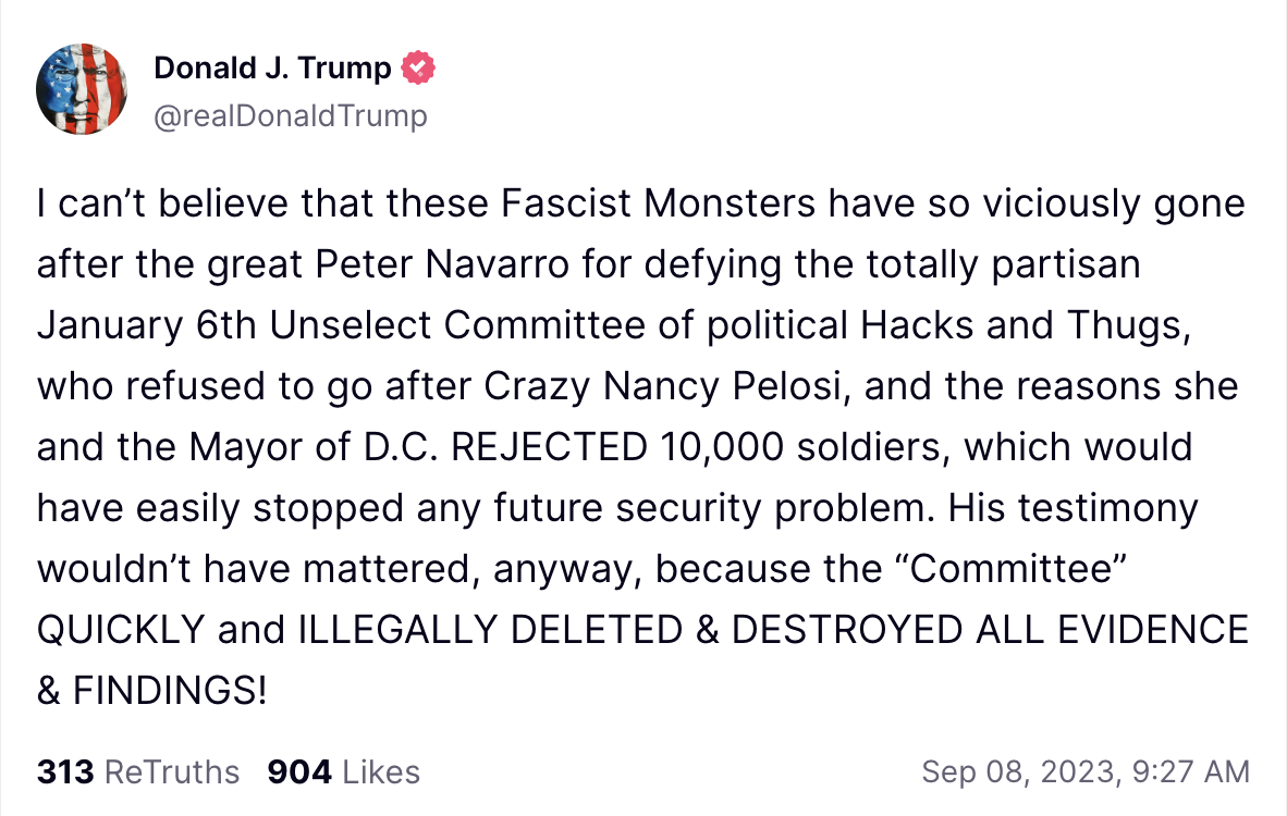 I can&rsquo;t believe that these Fascist Monsters have so viciously gone after the great Peter Navarro for defying the totally partisan January 6th Unselect Committee of political Hacks and Thugs, who refused to go after Crazy Nancy Pelosi, and the reasons she and the Mayor of D.C. REJECTED 10,000 soldiers, which would have easily stopped any future security problem. His testimony wouldn&rsquo;t have mattered, anyway, because the &ldquo;Committee&rdquo; QUICKLY and ILLEGALLY DELETED & DESTROYED ALL EVIDENCE & FINDINGS!