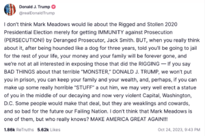 I don&rsquo;t think Mark Meadows would lie about the Rigged and Stollen 2020 Presidential Election merely for getting IMMUNITY against Prosecution (PERSECUTION!) by Deranged Prosecutor, Jack Smith. BUT, when you really think about it, after being hounded like a dog for three years, told you&rsquo;ll be going to jail for the rest of your life, your money and your family will be forever gone, and we&rsquo;re not at all interested in exposing those that did the RIGGING &mdash; If you say BAD THINGS about that terrible &ldquo;MONSTER,&rdquo; DONALD J. TRUMP, we won&rsquo;t put you in prison, you can keep your family and your wealth, and, perhaps, if you can make up some really horrible &ldquo;STUFF&rdquo; a out him, we may very well erect a statue of you in the middle of our decaying and now very violent Capital, Washington, D.C. Some people would make that deal, but they are weaklings and cowards, and so bad for the future our Failing Nation. I don&rsquo;t think that Mark Meadows is one of them, but who really knows? MAKE AMERICA GREAT AGAIN!!!