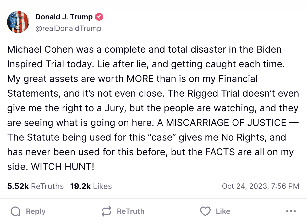 Michael Cohen was a complete and total disaster in the Biden Inspired Trial today. Lie after lie, and getting caught each time. My great assets are worth MORE than is on my Financial Statements, and it&rsquo;s not even close. The Rigged Trial doesn&rsquo;t even give me the right to a Jury, but the people are watching, and they are seeing what is going on here. A MISCARRIAGE OF JUSTICE &mdash; The Statute being used for this &ldquo;case&rdquo; gives me No Rights, and has never been used for this before, but the FACTS are all on my side. WITCH HUNT!