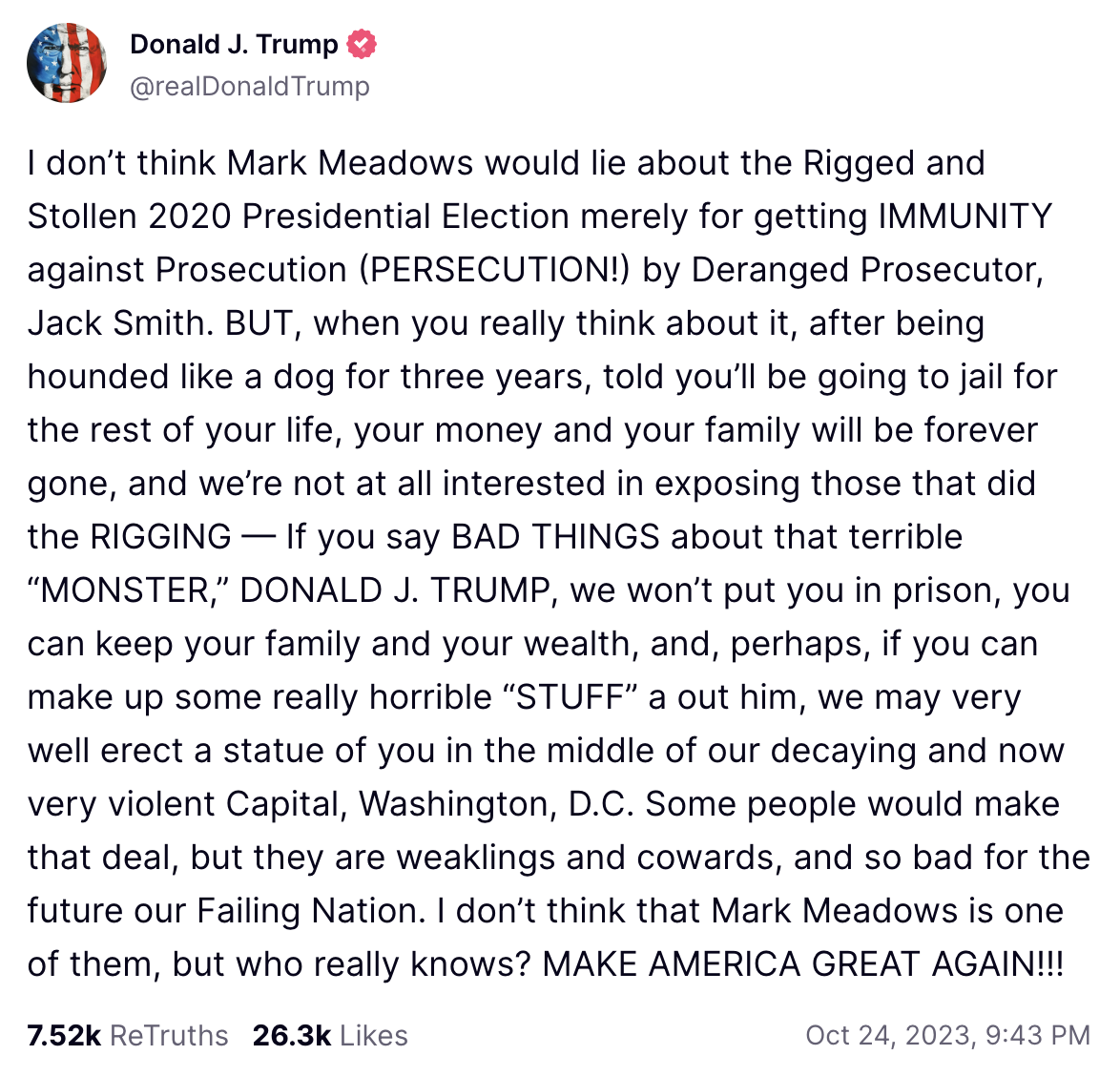 I don’t think Mark Meadows would lie about the Rigged and Stollen 2020 Presidential Election merely for getting IMMUNITY against Prosecution (PERSECUTION!) by Deranged Prosecutor, Jack Smith. BUT, when you really think about it, after being hounded like a dog for three years, told you’ll be going to jail for the rest of your life, your money and your family will be forever gone, and we’re not at all interested in exposing those that did the RIGGING — If you say BAD THINGS about that terrible “MONSTER,” DONALD J. TRUMP, we won’t put you in prison, you can keep your family and your wealth, and, perhaps, if you can make up some really horrible “STUFF” a out him, we may very well erect a statue of you in the middle of our decaying and now very violent Capital, Washington, D.C. Some people would make that deal, but they are weaklings and cowards, and so bad for the future our Failing Nation. I don’t think that Mark Meadows is one of them, but who really knows? MAKE AMERICA GREAT AGAIN!!!