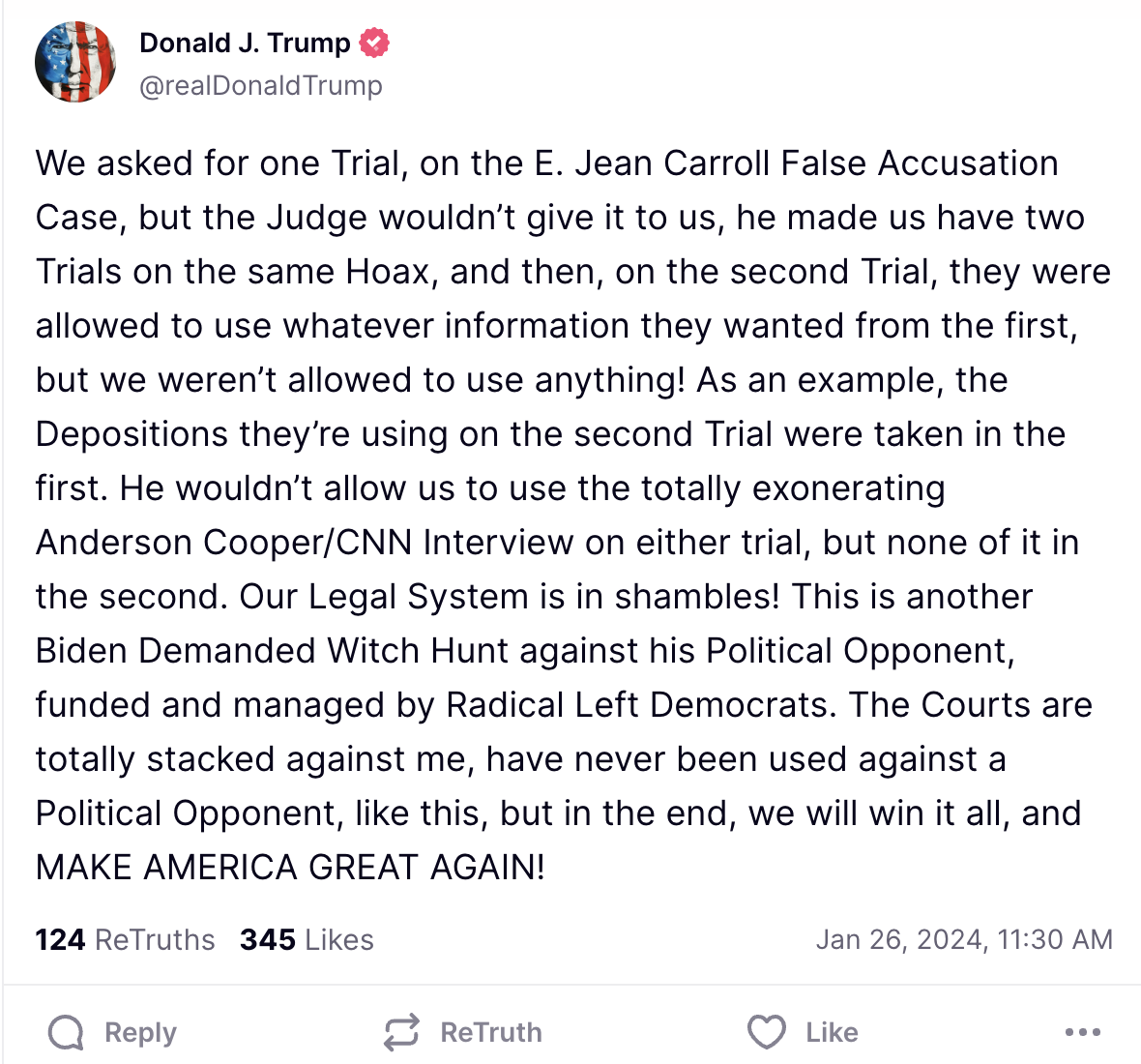 We asked for one Trial, on the E. Jean Carroll False Accusation Case, but the Judge wouldn’t give it to us, he made us have two Trials on the same Hoax, and then, on the second Trial, they were allowed to use whatever information they wanted from the first, but we weren’t allowed to use anything! As an example, the Depositions they’re using on the second Trial were taken in the first. He wouldn’t allow us to use the totally exonerating Anderson Cooper/CNN Interview on either trial, but none of it in the second. Our Legal System is in shambles! This is another Biden Demanded Witch Hunt against his Political Opponent, funded and managed by Radical Left Democrats. The Courts are totally stacked against me, have never been used against a Political Opponent, like this, but in the end, we will win it all, and MAKE AMERICA GREAT AGAIN!