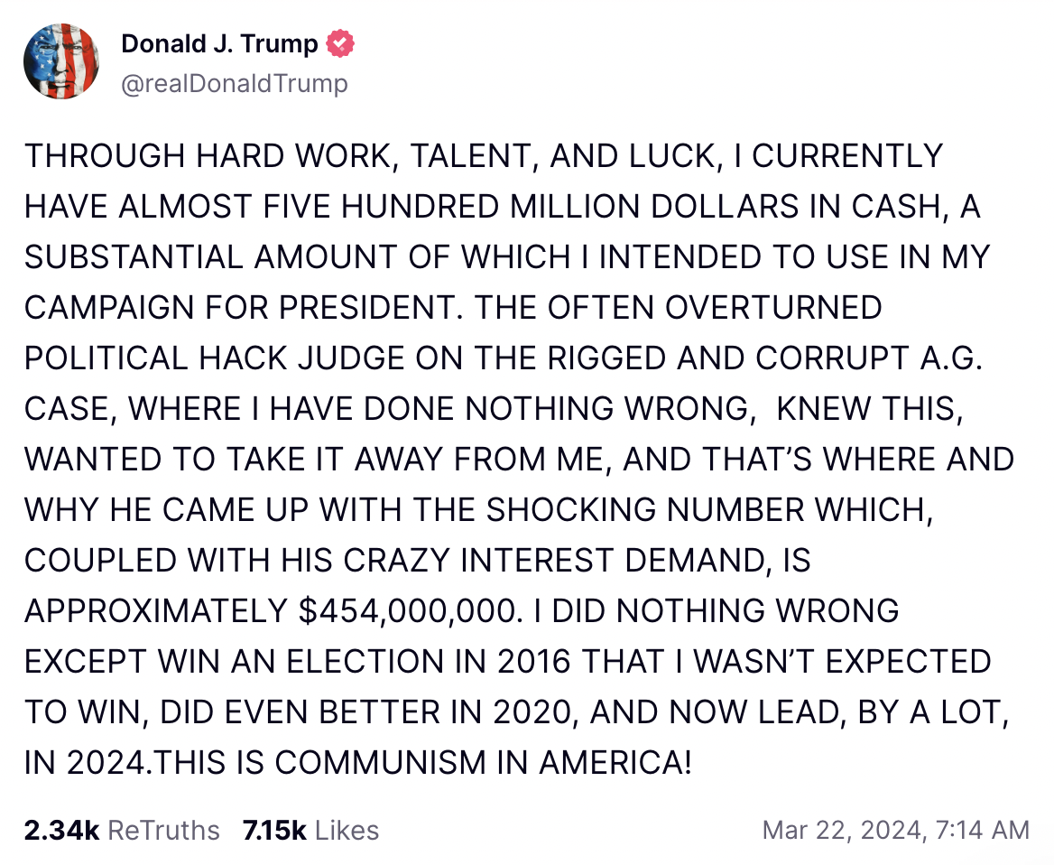 Trump Truth Social Message March 22: THROUGH HARD WORK, TALENT, AND LUCK, I CURRENTLY HAVE ALMOST FIVE HUNDRED MILLION DOLLARS IN CASH, A SUBSTANTIAL AMOUNT OF WHICH I INTENDED TO USE IN MY CAMPAIGN FOR PRESIDENT. THE OFTEN OVERTURNED POLITICAL HACK JUDGE ON THE RIGGED AND CORRUPT A.G. CASE, WHERE I HAVE DONE NOTHING WRONG, KNEW THIS, WANTED TO TAKE IT AWAY FROM ME, AND THAT’S WHERE AND WHY HE CAME UP WITH THE SHOCKING NUMBER WHICH, COUPLED WITH HIS CRAZY INTEREST DEMAND, IS APPROXIMATELY $454,000,000. I DID NOTHING WRONG EXCEPT WIN AN ELECTION IN 2016 THAT I WASN’T EXPECTED TO WIN, DID EVEN BETTER IN 2020, AND NOW LEAD, BY A LOT, IN 2024.THIS IS COMMUNISM IN AMERICA!