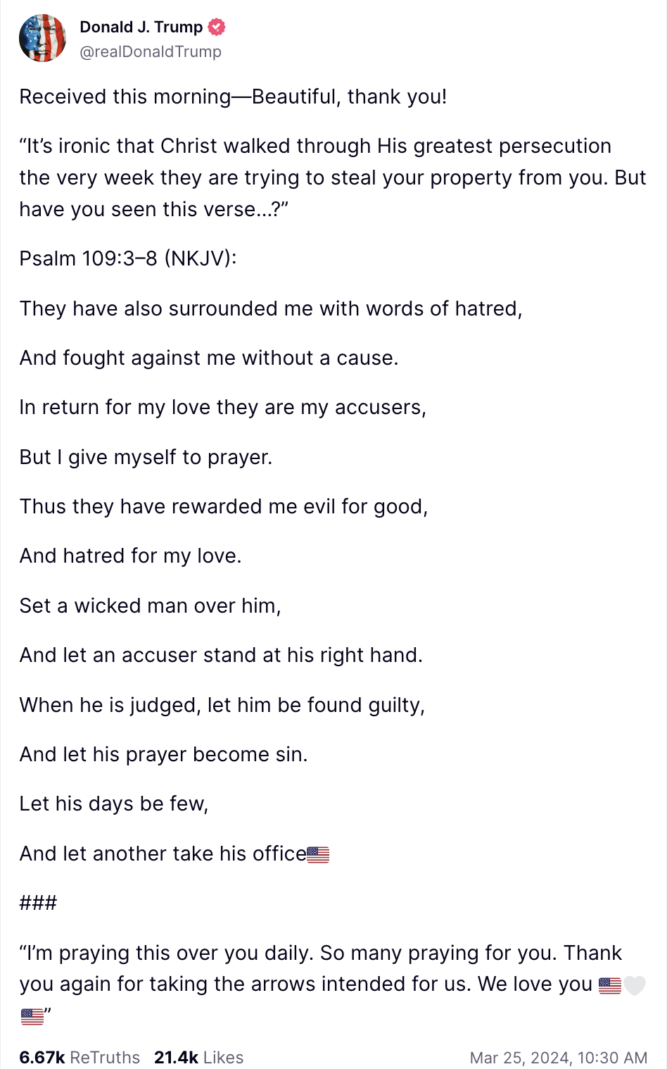 Trump Truth Social post: Received this morning—Beautiful, thank you! “It’s ironic that Christ walked through His greatest persecution the very week they are trying to steal your property from you. But have you seen this verse…?” Psalm 109:3–8 (NKJV): They have also surrounded me with words of hatred, And fought against me without a cause. In return for my love they are my accusers, But I give myself to prayer. Thus they have rewarded me evil for good, And hatred for my love. Set a wicked man over him, And let an accuser stand at his right hand. When he is judged, let him be found guilty, And let his prayer become sin. Let his days be few, And let another take his office?? ### “I’m praying this over you daily. So many praying for you. Thank you again for taking the arrows intended for us. We love you