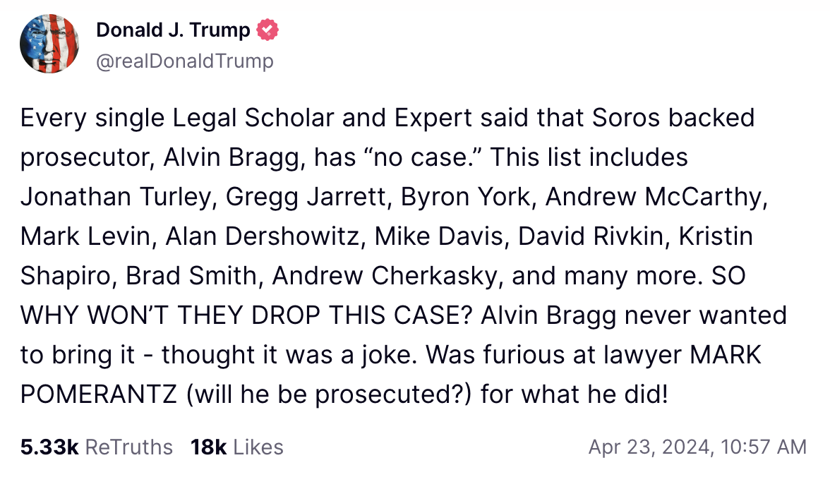 Every single Legal Scholar and Expert said that Soros backed prosecutor, Alvin Bragg, has &ldquo;no case.&rdquo; This list includes Jonathan Turley, Gregg Jarrett, Byron York, Andrew McCarthy, Mark Levin, Alan Dershowitz, Mike Davis, David Rivkin, Kristin Shapiro, Brad Smith, Andrew Cherkasky, and many more. SO WHY WON&rsquo;T THEY DROP THIS CASE? Alvin Bragg never wanted to bring it - thought it was a joke. Was furious at lawyer MARK POMERANTZ (will he be prosecuted?) for what he did!
