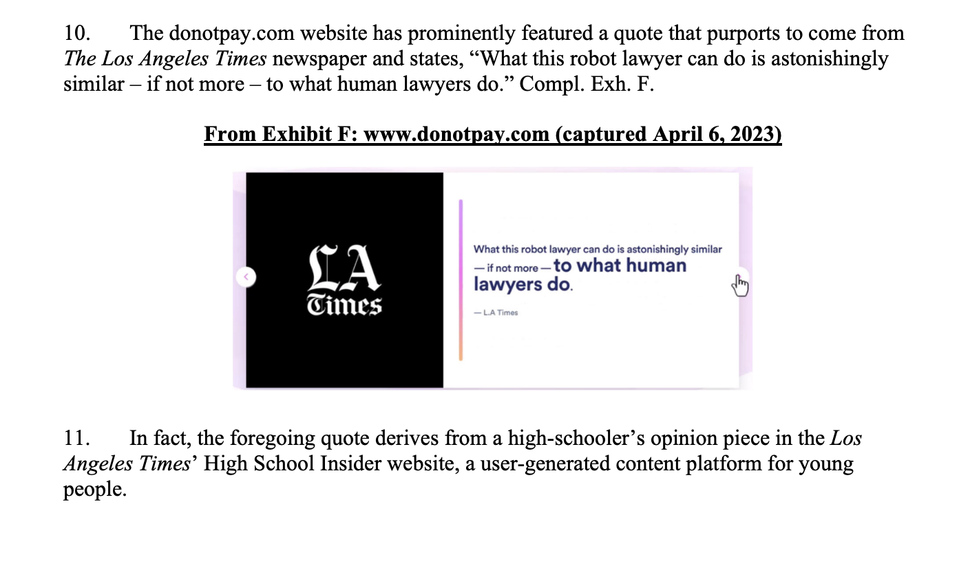 The donotpay.com website has prominently featured a quote that purports to come from The Los Angeles Times newspaper and states, “What this robot lawyer can do is astonishingly similar – if not more – to what human lawyers do.” Compl. Exh. F. In fact, the foregoing quote derives from a high-schooler’s opinion piece in the Los Angeles Times’ High School Insider website, a user-generated content platform for young people. 