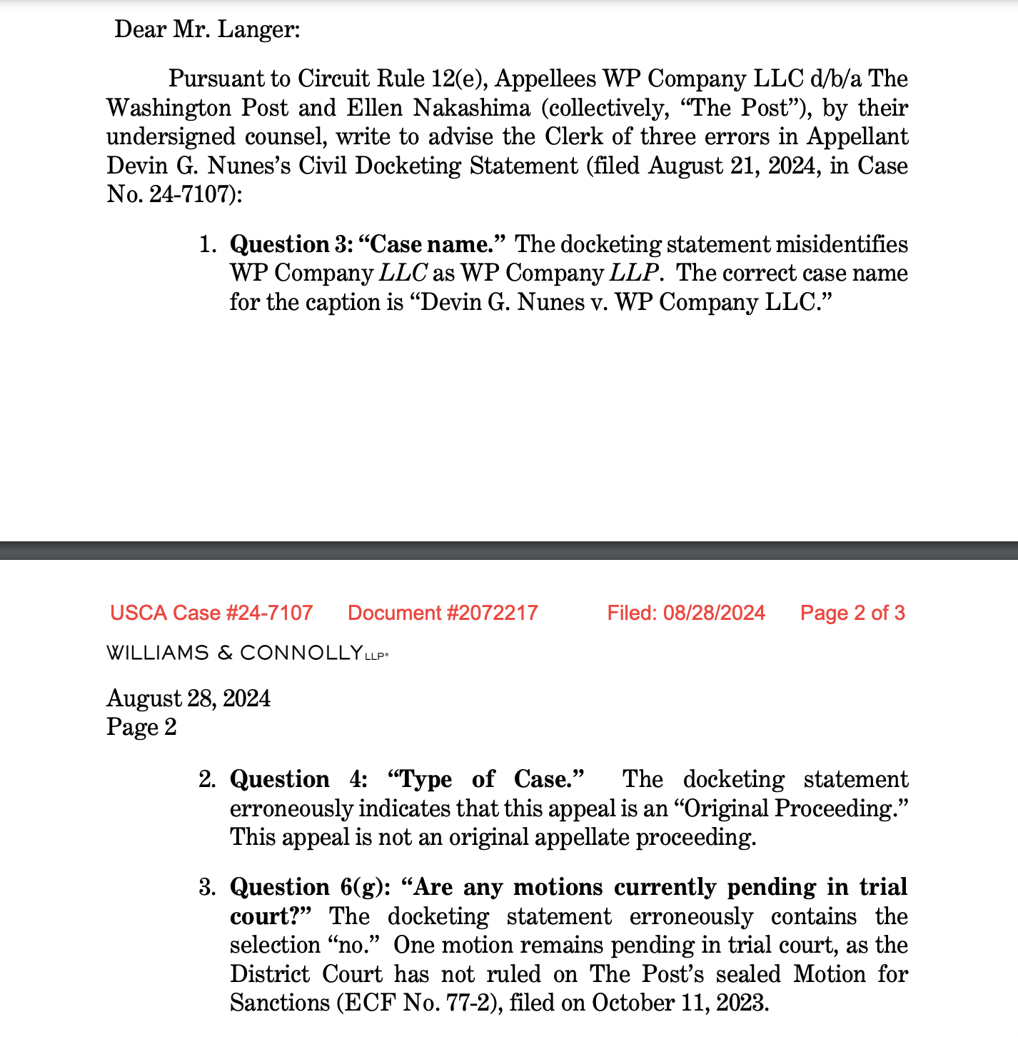 Pursuant to Circuit Rule 12(e), Appellees WP Company LLC d/b/a The Washington Post and Ellen Nakashima (collectively, “The Post”), by their undersigned counsel, write to advise the Clerk of three errors in Appellant Devin G. Nunes’s Civil Docketing Statement (filed August 21, 2024, in Case No. 24-7107): 1. Question 3: “Case name.” The docketing statement misidentifies WP Company LLC as WP Company LLP. The correct case name for the caption is “Devin G. Nunes v. WP Company LLC.”2. Question 4: “Type of Case.” The docketing statement erroneously indicates that this appeal is an “Original Proceeding.” This appeal is not an original appellate proceeding. 3. Question 6(g): “Are any motions currently pending in trial court?” The docketing statement erroneously contains the selection “no.” One motion remains pending in trial court, as the District Court has not ruled on The Post’s sealed Motion for Sanctions (ECF No. 77-2), filed on October 11, 2023. 