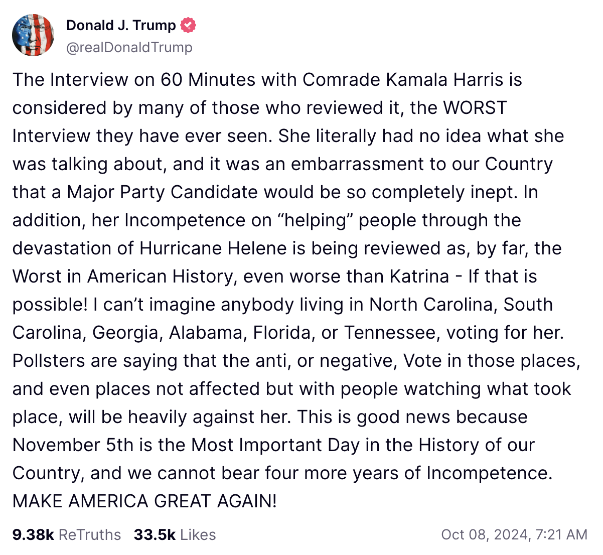 The Interview on 60 Minutes with Comrade Kamala Harris is considered by many of those who reviewed it, the WORST Interview they have ever seen. She literally had no idea what she was talking about, and it was an embarrassment to our Country that a Major Party Candidate would be so completely inept. In addition, her Incompetence on “helping” people through the devastation of Hurricane Helene is being reviewed as, by far, the Worst in American History, even worse than Katrina - If that is possible! I can’t imagine anybody living in North Carolina, South Carolina, Georgia, Alabama, Florida, or Tennessee, voting for her. Pollsters are saying that the anti, or negative, Vote in those places, and even places not affected but with people watching what took place, will be heavily against her. This is good news because November 5th is the Most Important Day in the History of our Country, and we cannot bear four more years of Incompetence. MAKE AMERICA GREAT AGAIN!