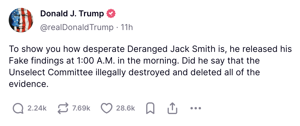 Trump Truth Social post: To show you how desperate Deranged Jack Smith is, he released his Fake findings at 1:00 A.M. in the morning. Did he say that the Unselect Committee illegally destroyed and deleted all of the evidence.
