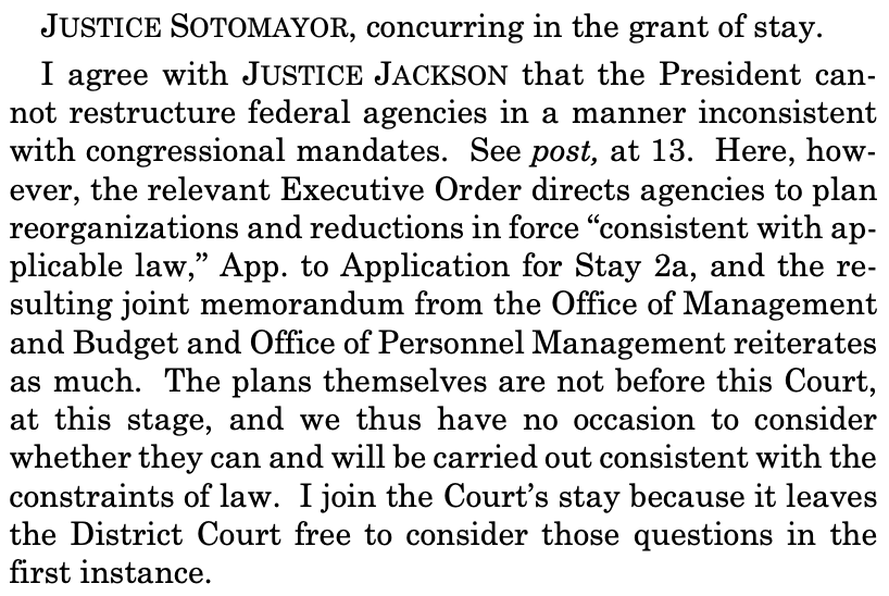 JUSTICE SOTOMAYOR, concurring in the grant of stay.
I agree with JUSTICE JACKSON that the President cannot restructure federal agencies in a manner inconsistent
with congressional mandates. See post, at 13. Here, however, the relevant Executive Order directs agencies to plan
reorganizations and reductions in force “consistent with applicable law,” App. to Application for Stay 2a, and the resulting joint memorandum from the Office of Management
and Budget and Office of Personnel Management reiterates
as much. The plans themselves are not before this Court,
at this stage, and we thus have no occasion to consider
whether they can and will be carried out consistent with the
constraints of law. I join the Court’s stay because it leaves
the District Court free to consider those questions in the
first instance.